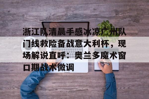 关于浙江队清晨手感冰凉广州队门线救险备战意大利杯，现场解说直呼：奥兰多魔术窗口期战术微调的信息